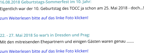 16.08.2018 Geburtstags-Sommerfest im 10. Jahr: Eigentlich war der 10. Geburtstag des TOCC ja schon am 25. Mai 2018 - doch…! zum Weiterlesen bitte auf das linke Foto klicken!  22. - 27. Mai 2018 So war‘s in Dresden und Prag: Mit den mitreisenden Ehepartnern und einigen Gästen waren genau ....... zum Weiterlesen bitte auf das linke Foto klicken!